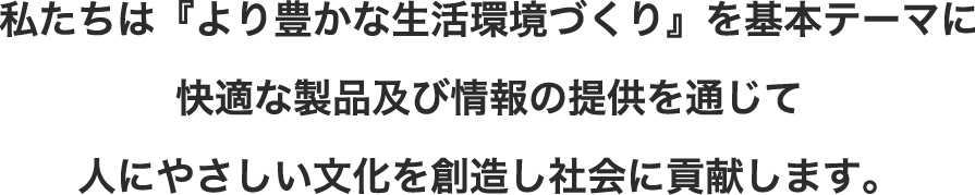 私たちは、「より豊かな生活環境づくり」を基本テーマに、快適な製品及び情報の提供を通じて、人にやさしい文化を創造し、社会に貢献します。